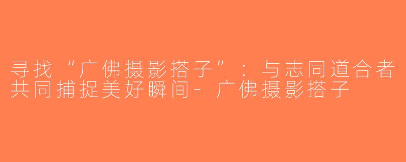寻找“广佛摄影搭子”：与志同道合者共同捕捉美好瞬间-广佛摄影搭子