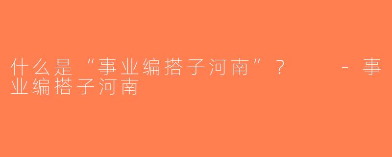 什么是“事业编搭子河南”？  -事业编搭子河南