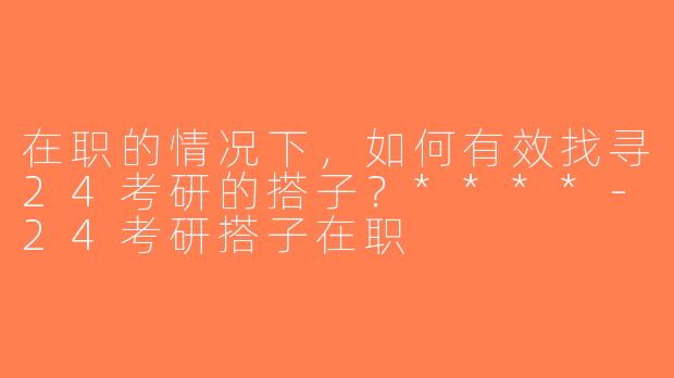 在职的情况下，如何有效找寻24考研的搭子？****-24考研搭子在职
