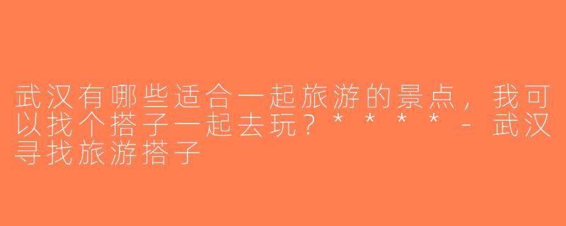 武汉有哪些适合一起旅游的景点，我可以找个搭子一起去玩？****-武汉寻找旅游搭子