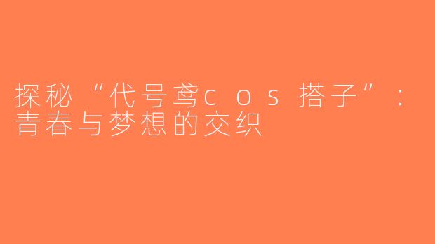 探秘“代号鸢cos搭子”：青春与梦想的交织