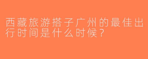西藏旅游搭子广州的最佳出行时间是什么时候？