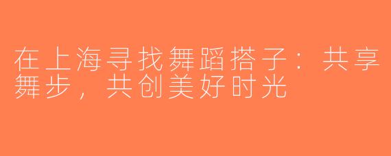 在上海寻找舞蹈搭子：共享舞步，共创美好时光
