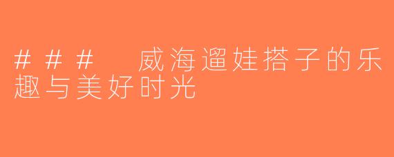 ### 威海遛娃搭子的乐趣与美好时光