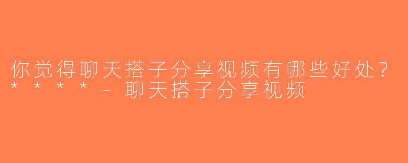 你觉得聊天搭子分享视频有哪些好处？****-聊天搭子分享视频