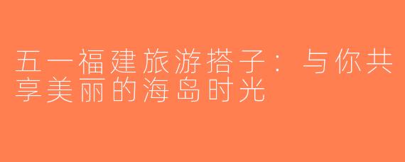 五一福建旅游搭子：与你共享美丽的海岛时光