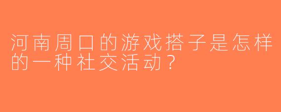 河南周口的游戏搭子是怎样的一种社交活动？