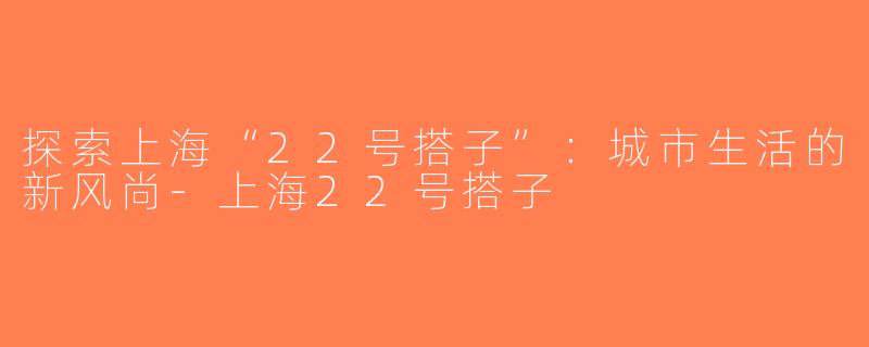 探索上海“22号搭子”：城市生活的新风尚-上海22号搭子