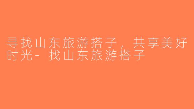 寻找山东旅游搭子，共享美好时光-找山东旅游搭子