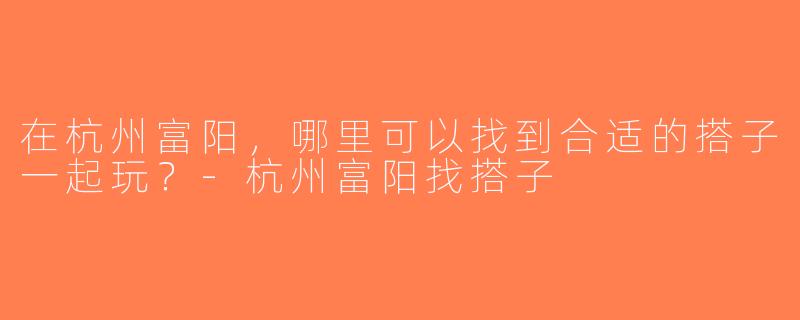 在杭州富阳，哪里可以找到合适的搭子一起玩？-杭州富阳找搭子