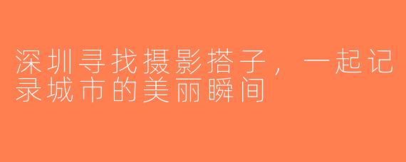 深圳寻找摄影搭子，一起记录城市的美丽瞬间