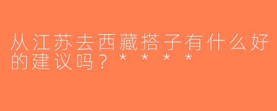 从江苏去西藏搭子有什么好的建议吗？****