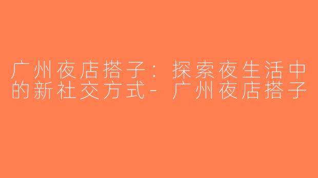 广州夜店搭子：探索夜生活中的新社交方式-广州夜店搭子