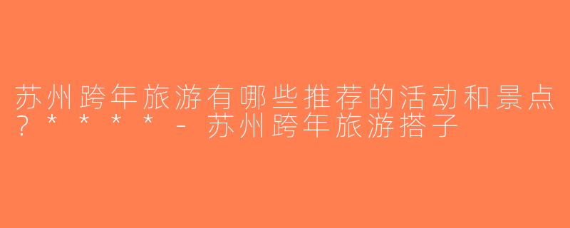 苏州跨年旅游有哪些推荐的活动和景点？****-苏州跨年旅游搭子