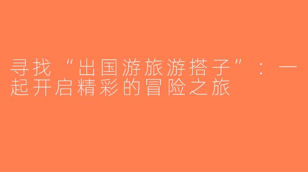 寻找“出国游旅游搭子”：一起开启精彩的冒险之旅