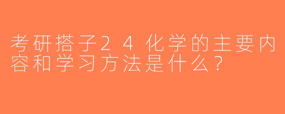 考研搭子24化学的主要内容和学习方法是什么？