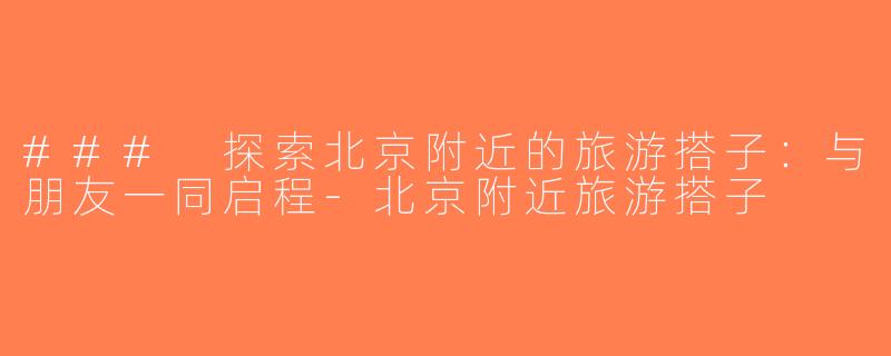 ### 探索北京附近的旅游搭子：与朋友一同启程-北京附近旅游搭子