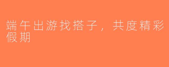 端午出游找搭子，共度精彩假期
