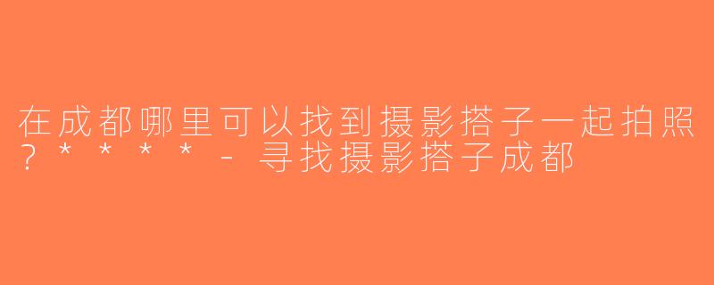 在成都哪里可以找到摄影搭子一起拍照？****-寻找摄影搭子成都