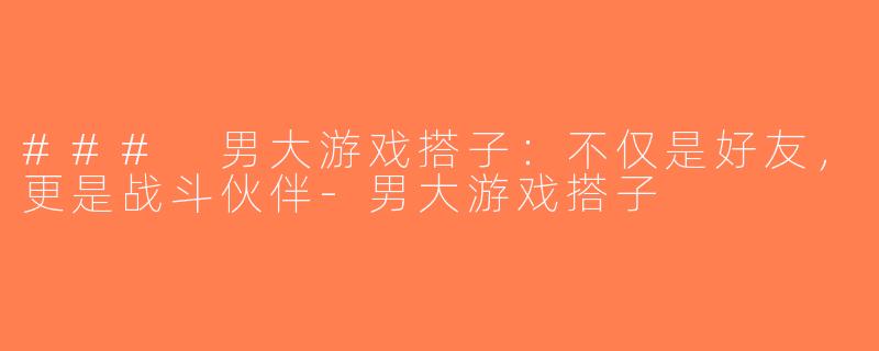 ### 男大游戏搭子：不仅是好友，更是战斗伙伴-男大游戏搭子