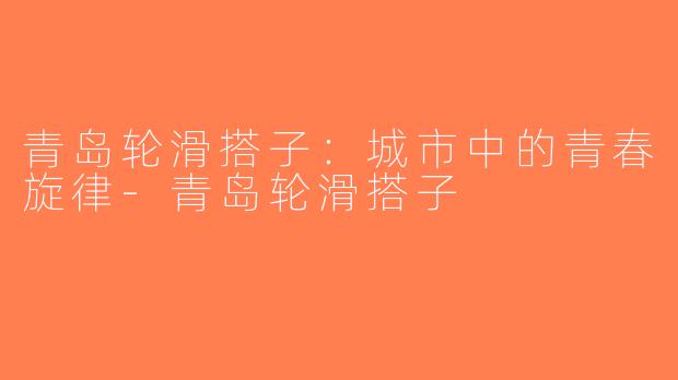 青岛轮滑搭子：城市中的青春旋律-青岛轮滑搭子