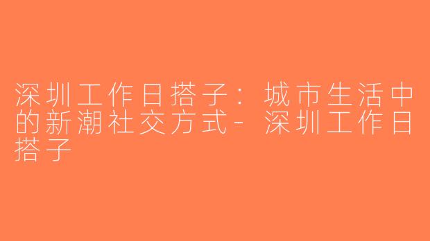 深圳工作日搭子：城市生活中的新潮社交方式-深圳工作日搭子