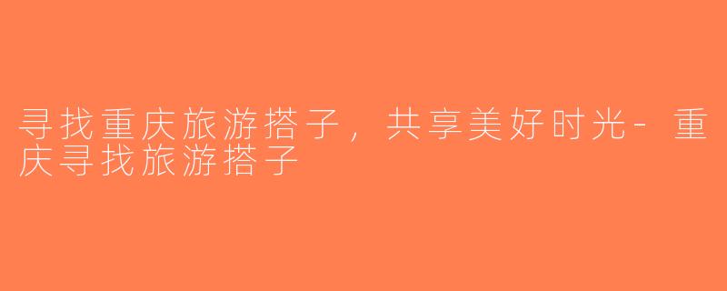 寻找重庆旅游搭子，共享美好时光-重庆寻找旅游搭子
