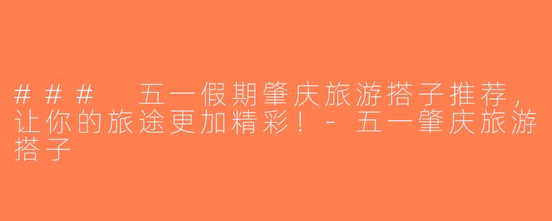 ### 五一假期肇庆旅游搭子推荐，让你的旅途更加精彩！-五一肇庆旅游搭子