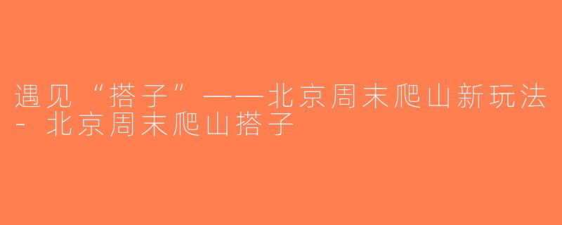 遇见“搭子”——北京周末爬山新玩法-北京周末爬山搭子