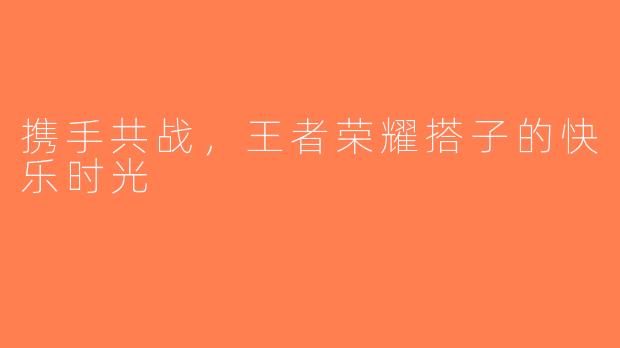 携手共战，王者荣耀搭子的快乐时光