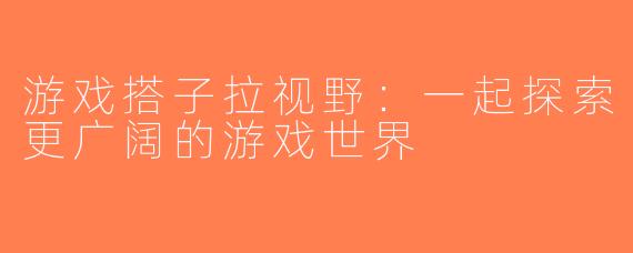 游戏搭子拉视野：一起探索更广阔的游戏世界