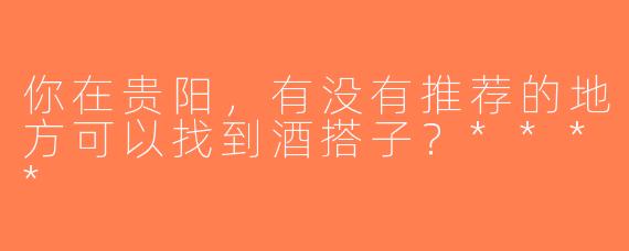 你在贵阳，有没有推荐的地方可以找到酒搭子？****
