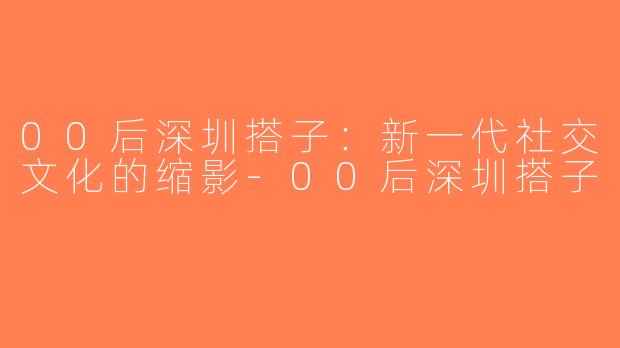 00后深圳搭子：新一代社交文化的缩影-00后深圳搭子