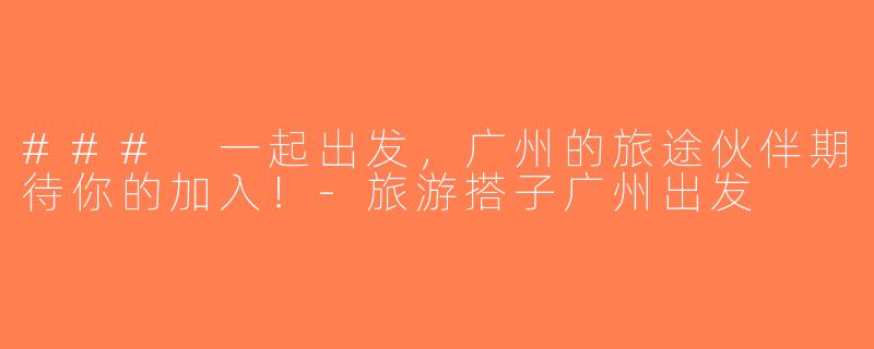 ### 一起出发，广州的旅途伙伴期待你的加入！-旅游搭子广州出发