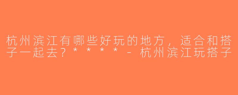 杭州滨江有哪些好玩的地方，适合和搭子一起去？****-杭州滨江玩搭子