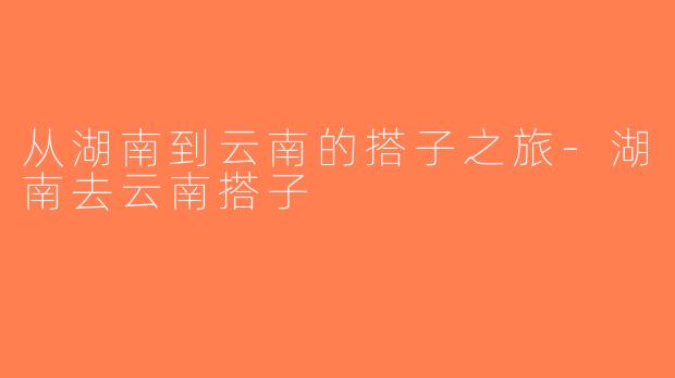 从湖南到云南的搭子之旅-湖南去云南搭子