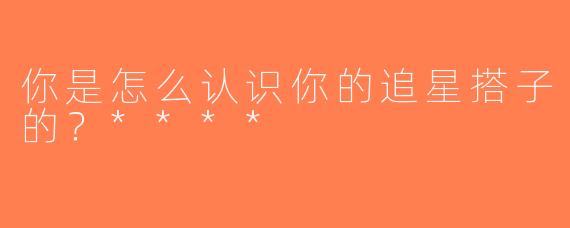 你是怎么认识你的追星搭子的？****