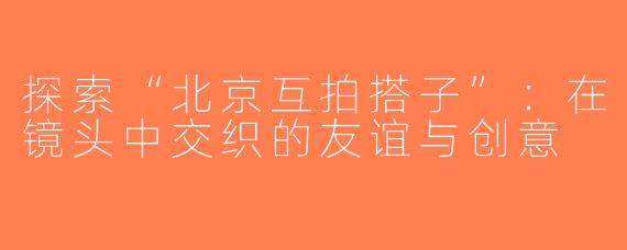 探索“北京互拍搭子”：在镜头中交织的友谊与创意