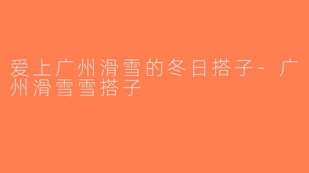 爱上广州滑雪的冬日搭子-广州滑雪雪搭子