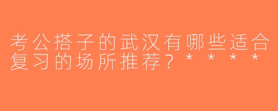 考公搭子的武汉有哪些适合复习的场所推荐？****