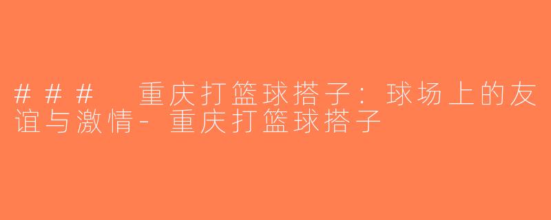 ### 重庆打篮球搭子：球场上的友谊与激情-重庆打篮球搭子