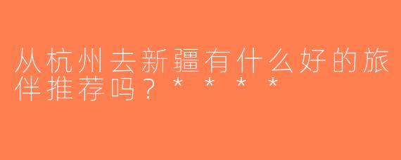 从杭州去新疆有什么好的旅伴推荐吗？****