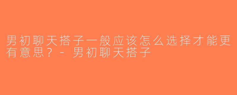 男初聊天搭子一般应该怎么选择才能更有意思？-男初聊天搭子