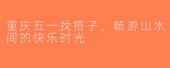 重庆五一找搭子，畅游山水间的快乐时光