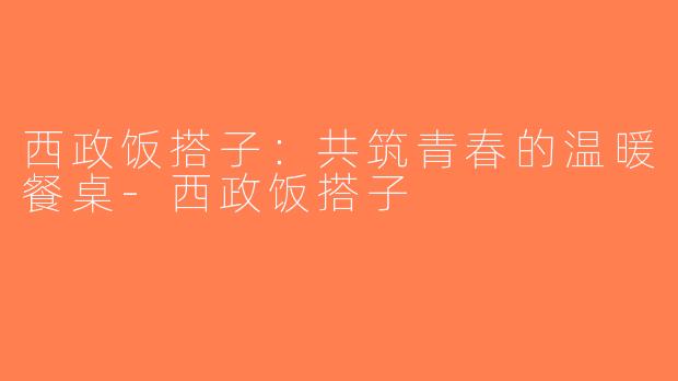 西政饭搭子：共筑青春的温暖餐桌-西政饭搭子