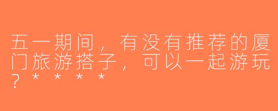 五一期间，有没有推荐的厦门旅游搭子，可以一起游玩？****