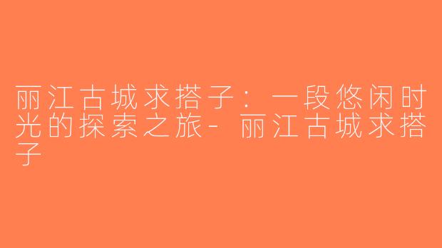 丽江古城求搭子：一段悠闲时光的探索之旅-丽江古城求搭子