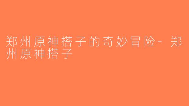 郑州原神搭子的奇妙冒险-郑州原神搭子