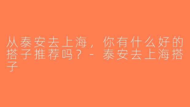 从泰安去上海，你有什么好的搭子推荐吗？-泰安去上海搭子