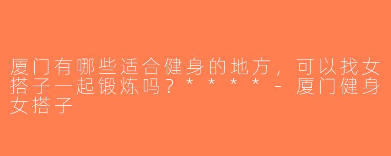 厦门有哪些适合健身的地方，可以找女搭子一起锻炼吗？****-厦门健身女搭子